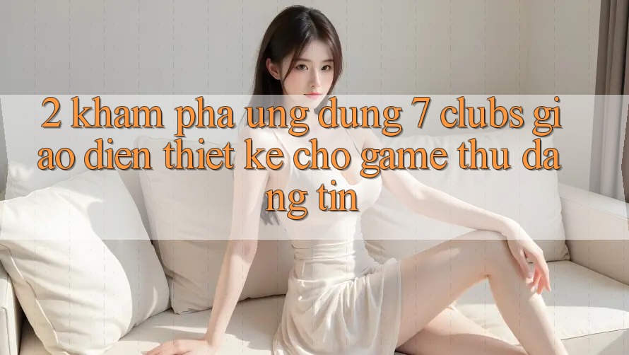 2. Khám phá Ứng Dụng 7 clubs: Giao Diện Thiết Kế Cho Game Thủ Đáng tin