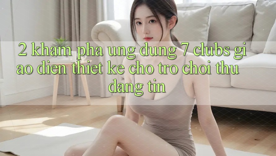 2. Khám phá Ứng dụng 7 clubs: Giao diện Thiết Kế Cho Trò chơi Thủ Đáng tin
