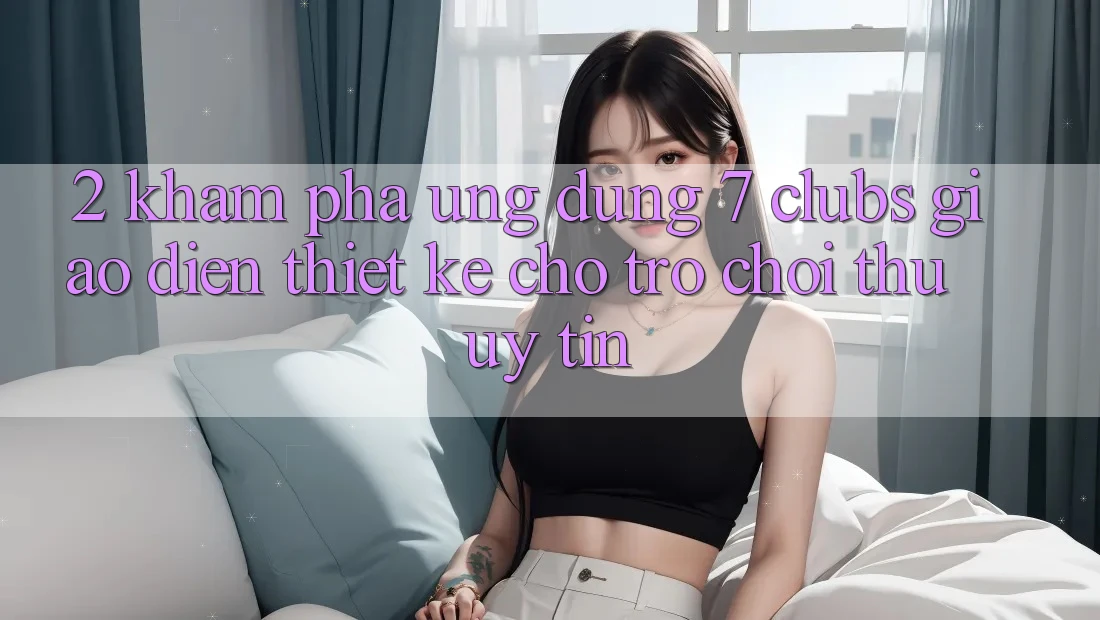 2. Khám phá Ứng Dụng 7 clubs: Giao Diện Thiết Kế Cho Trò chơi Thủ Uy tín