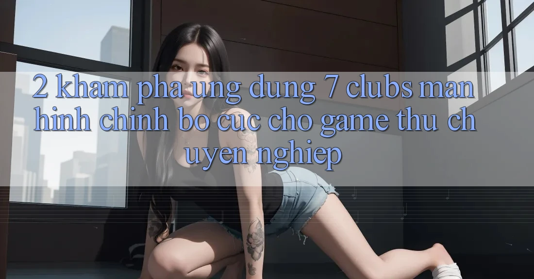 2. Khám phá Ứng Dụng 7 clubs: Màn hình chính Bố cục Cho Game Thủ Chuyên Nghiệp
