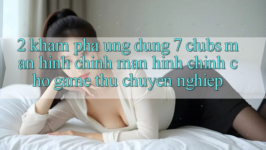 2. Khám phá Ứng Dụng 7 clubs: Màn hình chính Màn hình chính Cho Game Thủ Chuyên Nghiệp