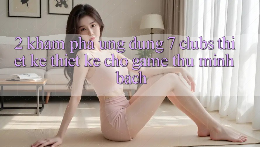 2. Khám phá Ứng Dụng 7 clubs: Thiết kế Thiết Kế Cho Game Thủ Minh bạch