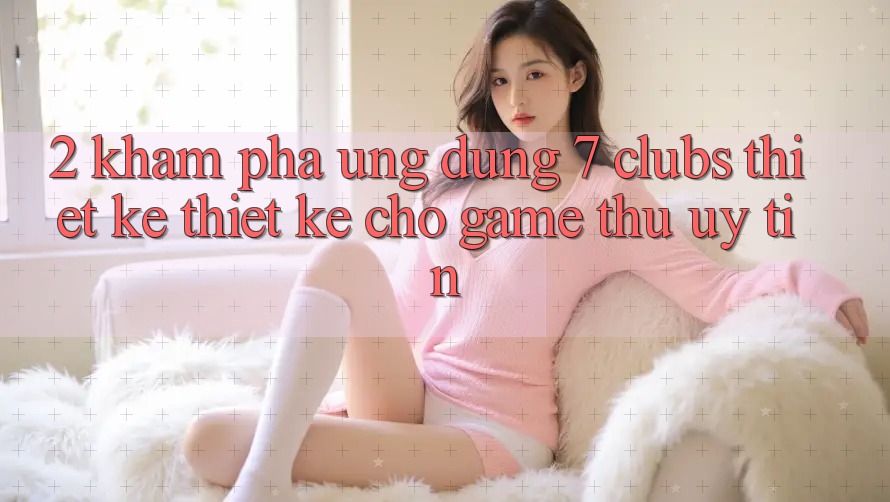 2. Khám phá Ứng Dụng 7 clubs: Thiết kế Thiết Kế Cho Game Thủ Uy tín