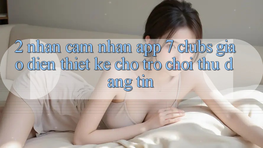 2. Nhận cảm nhận App 7 clubs: Giao diện Thiết Kế Cho Trò chơi Thủ Đáng tin
