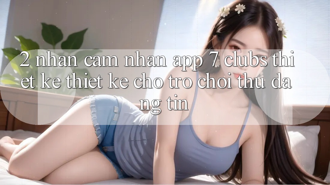 2. Nhận cảm nhận App 7 clubs: Thiết kế Thiết Kế Cho Trò chơi Thủ Đáng tin