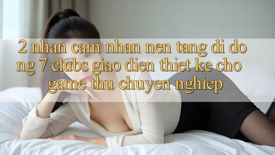 2. Nhận cảm nhận Nền tảng di động 7 clubs: Giao Diện Thiết Kế Cho Game Thủ Chuyên Nghiệp
