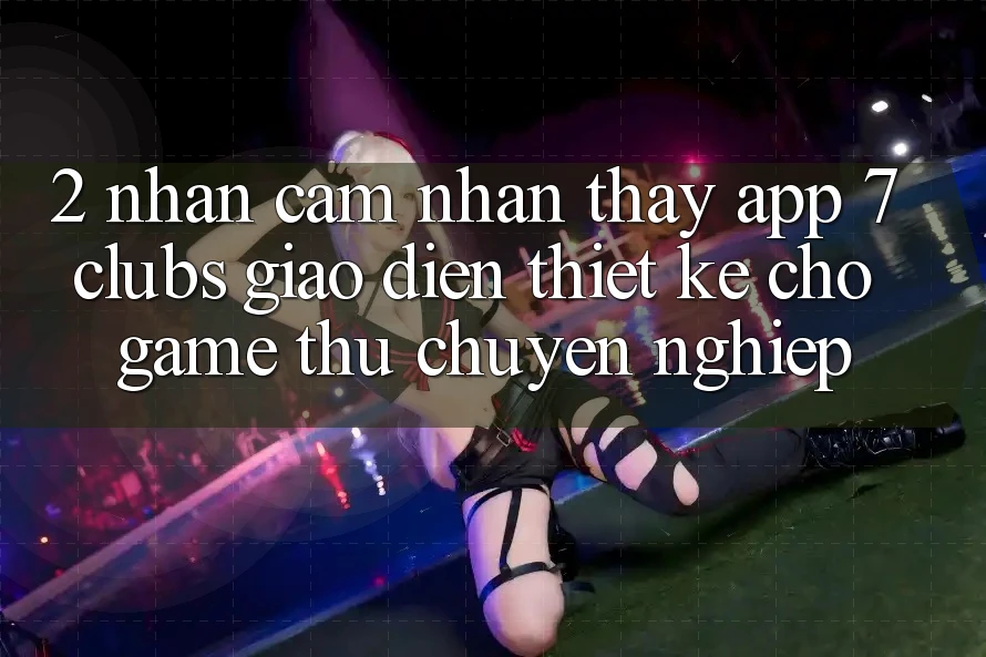 2. Nhận cảm nhận thấy App 7 clubs: Giao Diện Thiết Kế Cho Game Thủ Chuyên Nghiệp 2. Nhận cảm nhận thấy App 7 clubs: Giao Diện Thiết Kế Cho Game Thủ Chuyên Nghiệp