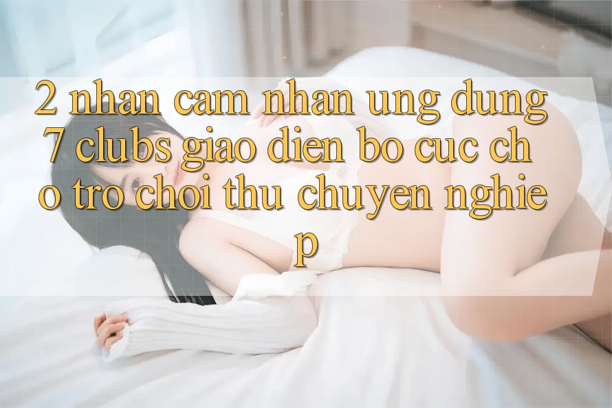 2. Nhận cảm nhận Ứng Dụng 7 clubs: Giao Diện Bố cục Cho Trò chơi Thủ Chuyên Nghiệp 2. Nhận cảm nhận Ứng Dụng 7 clubs: Giao Diện Bố cục Cho Trò chơi Thủ Chuyên Nghiệp