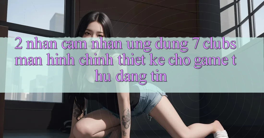 2. Nhận cảm nhận Ứng Dụng 7 clubs: Màn hình chính Thiết Kế Cho Game Thủ Đáng tin