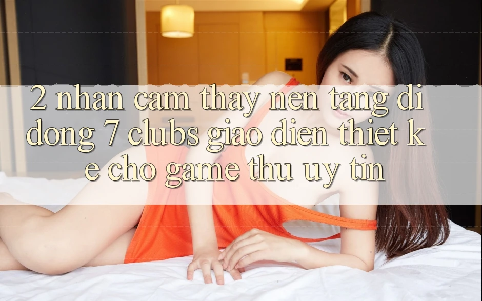 2. Nhận cảm thấy Nền tảng di động 7 clubs: Giao Diện Thiết Kế Cho Game Thủ Uy tín