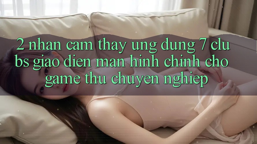2. Nhận cảm thấy Ứng Dụng 7 clubs: Giao Diện Màn hình chính Cho Game Thủ Chuyên nghiệp