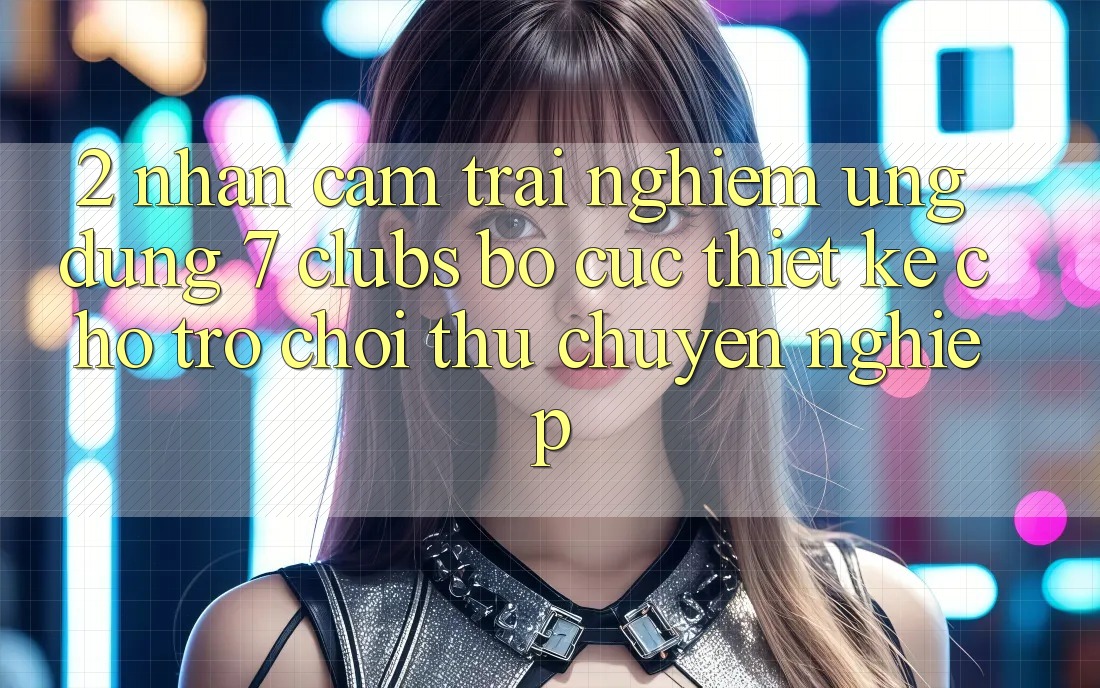 2. Nhận cảm trải nghiệm Ứng Dụng 7 clubs: Bố cục Thiết Kế Cho Trò chơi Thủ Chuyên Nghiệp