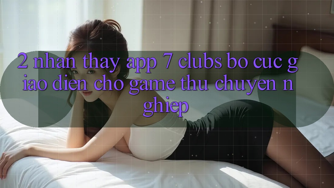 2. Nhận thấy App 7 clubs: Bố cục Giao diện Cho Game Thủ Chuyên Nghiệp