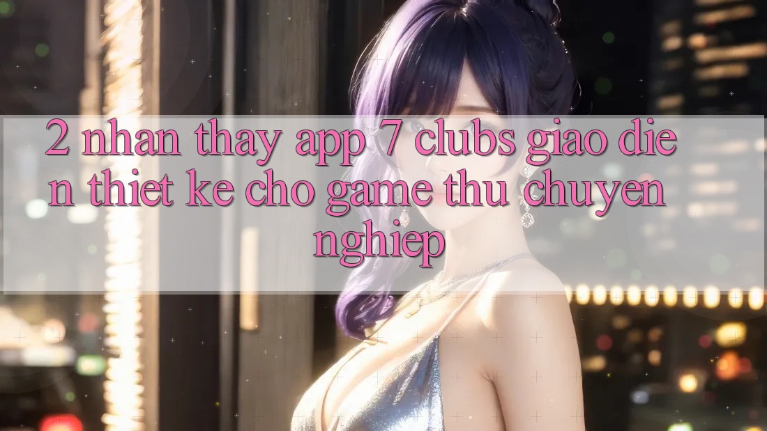 2. Nhận thấy App 7 clubs: Giao Diện Thiết Kế Cho Game Thủ Chuyên Nghiệp