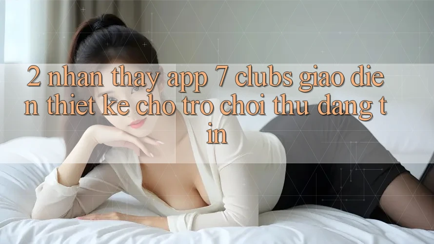 2. Nhận thấy App 7 clubs: Giao Diện Thiết Kế Cho Trò chơi Thủ Đáng tin