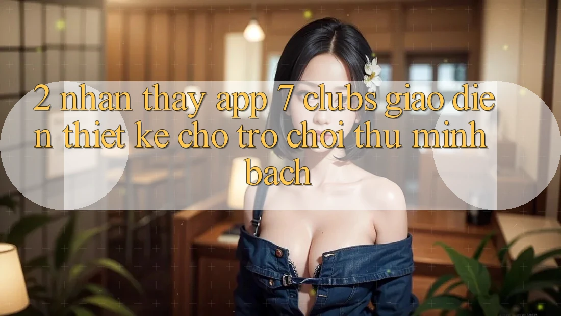 2. Nhận thấy App 7 clubs: Giao Diện Thiết Kế Cho Trò chơi Thủ Minh bạch