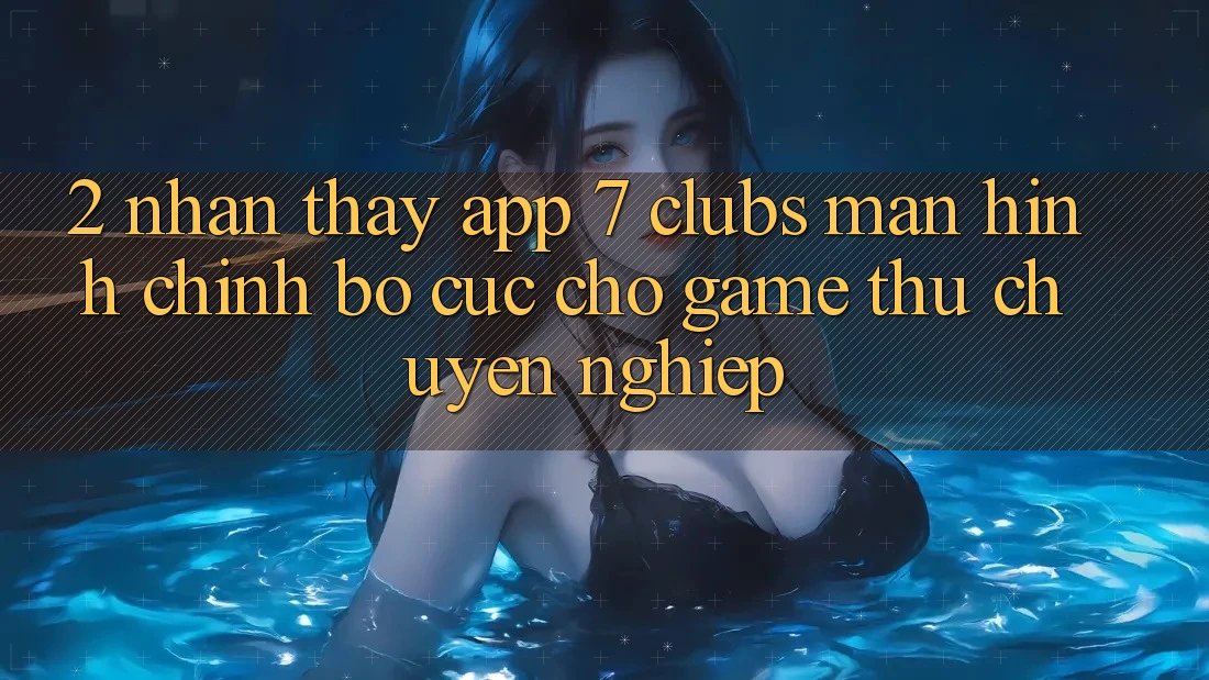 2. Nhận thấy App 7 clubs: Màn hình chính Bố cục Cho Game Thủ Chuyên Nghiệp