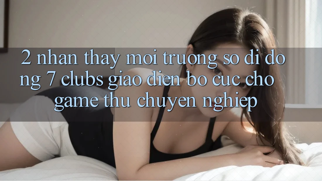 2. Nhận thấy Môi trường số di động 7 clubs: Giao Diện Bố cục Cho Game Thủ Chuyên Nghiệp