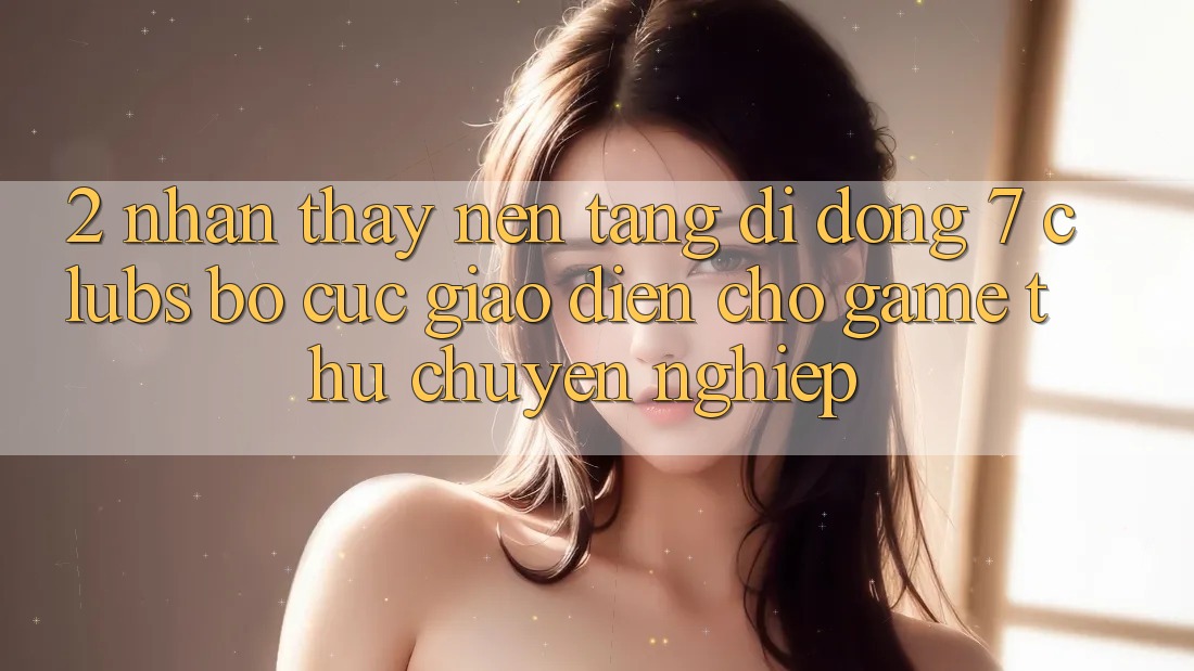 2. Nhận thấy Nền tảng di động 7 clubs: Bố cục Giao diện Cho Game Thủ Chuyên Nghiệp