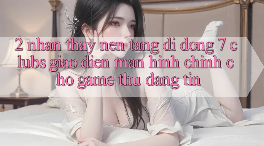 2. Nhận thấy Nền tảng di động 7 clubs: Giao Diện Màn hình chính Cho Game Thủ Đáng tin