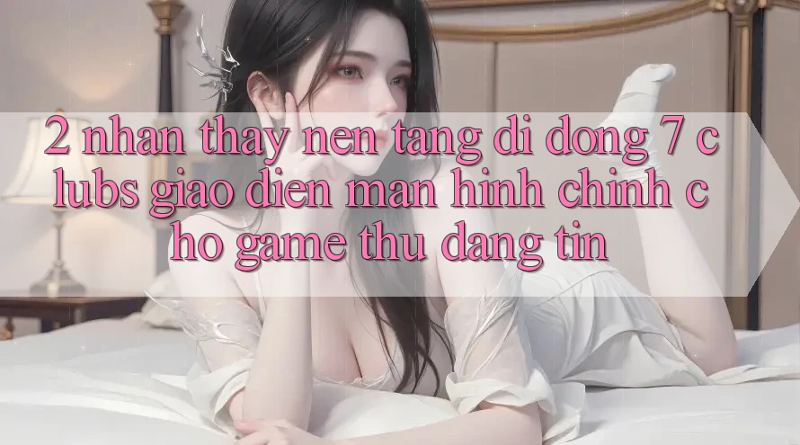2. Nhận thấy Nền tảng di động 7 clubs: Giao Diện Màn hình chính Cho Game Thủ Đáng tin