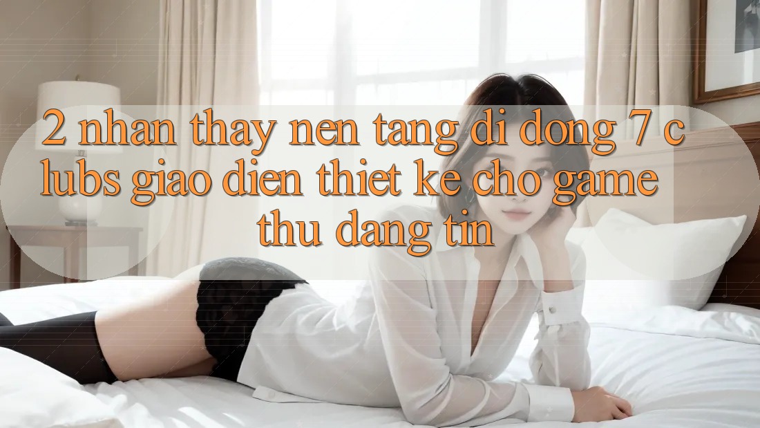 2. Nhận thấy Nền tảng di động 7 clubs: Giao Diện Thiết Kế Cho Game Thủ Đáng tin