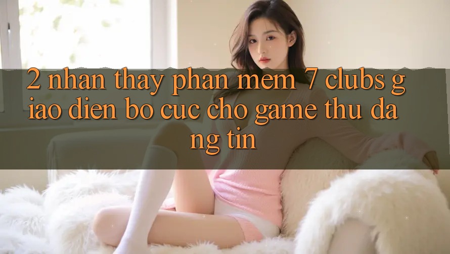 2. Nhận thấy Phần mềm 7 clubs: Giao Diện Bố cục Cho Game Thủ Đáng tin 2. Nhận thấy Phần mềm 7 clubs: Giao Diện Bố cục Cho Game Thủ Đáng tin