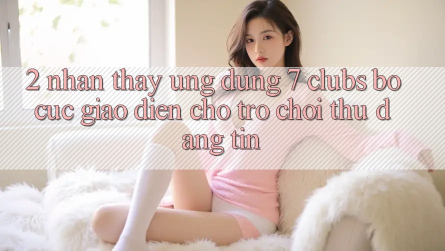 2. Nhận thấy Ứng Dụng 7 clubs: Bố cục Giao diện Cho Trò chơi Thủ Đáng tin