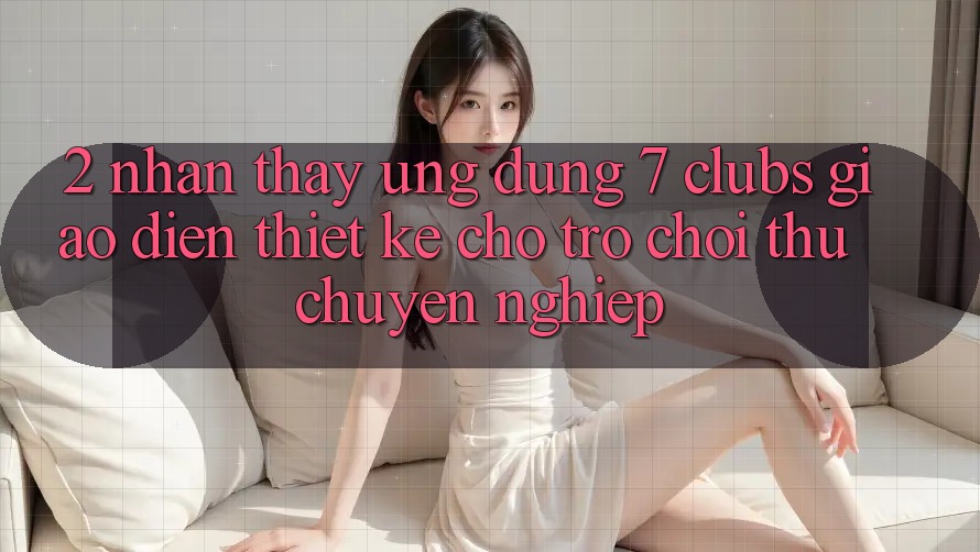 2. Nhận thấy Ứng Dụng 7 clubs: Giao Diện Thiết Kế Cho Trò chơi Thủ Chuyên Nghiệp