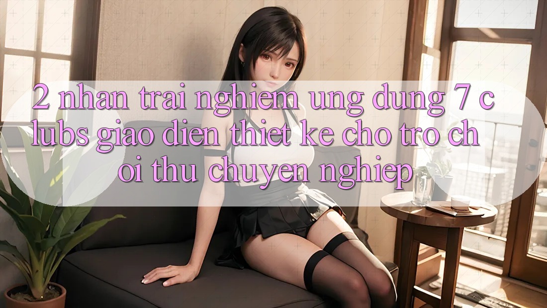 2. Nhận trải nghiệm Ứng Dụng 7 clubs: Giao Diện Thiết Kế Cho Trò chơi Thủ Chuyên Nghiệp