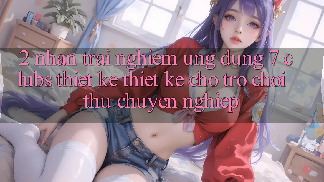 2. Nhận trải nghiệm Ứng Dụng 7 clubs: Thiết kế Thiết Kế Cho Trò chơi Thủ Chuyên Nghiệp