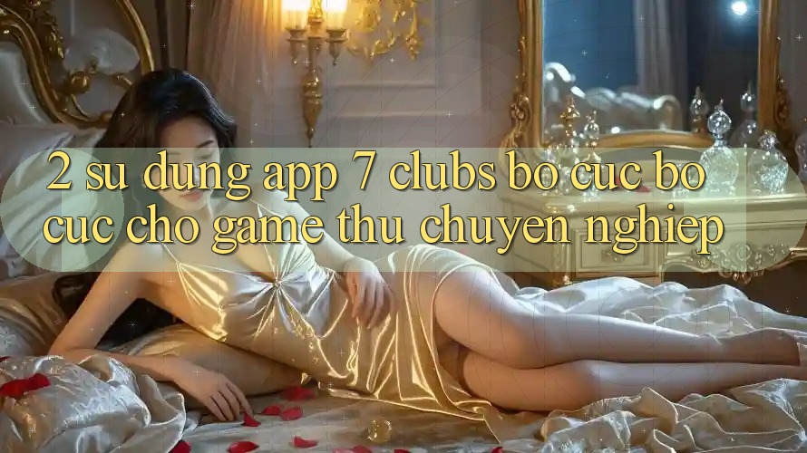 2. Sử dụng App 7 clubs: Bố cục Bố cục Cho Game Thủ Chuyên Nghiệp