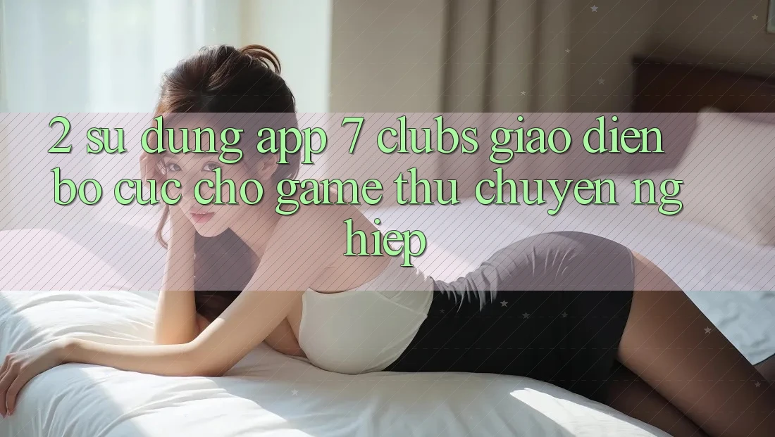 2. Sử dụng App 7 clubs: Giao Diện Bố cục Cho Game Thủ Chuyên Nghiệp