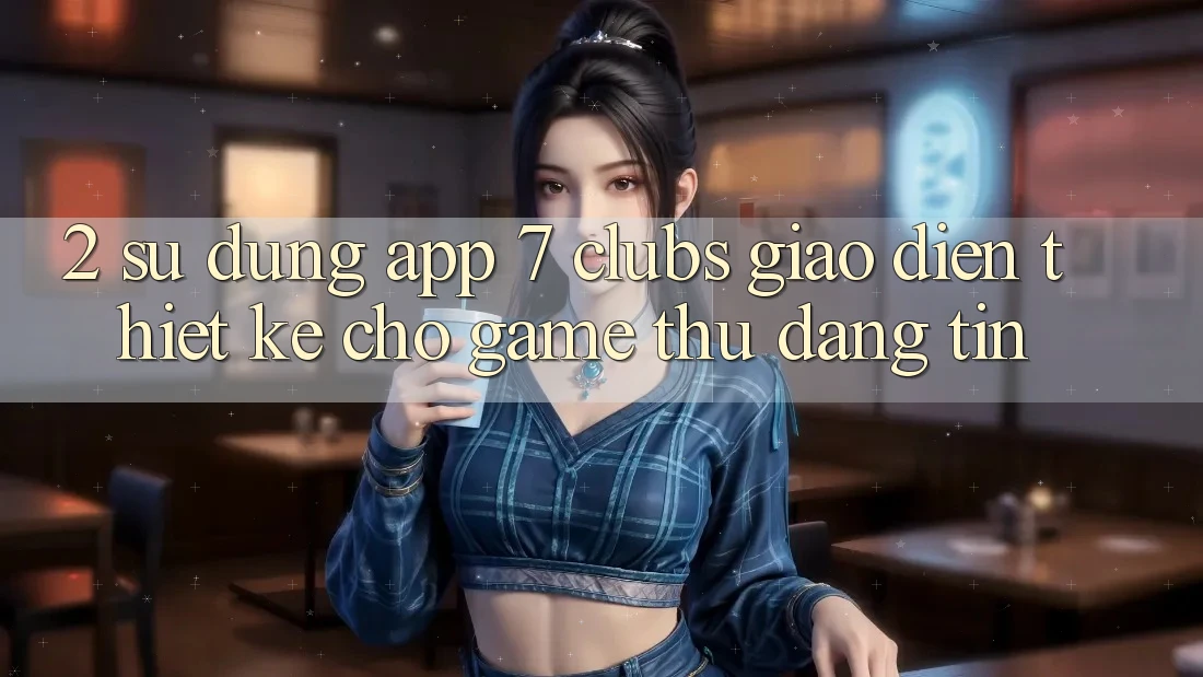 2. Sử dụng App 7 clubs: Giao diện Thiết Kế Cho Game Thủ Đáng tin