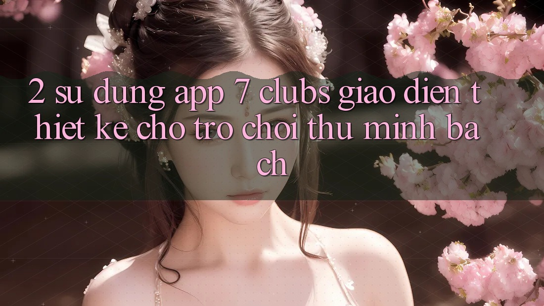 2. Sử dụng App 7 clubs: Giao Diện Thiết Kế Cho Trò chơi Thủ Minh bạch