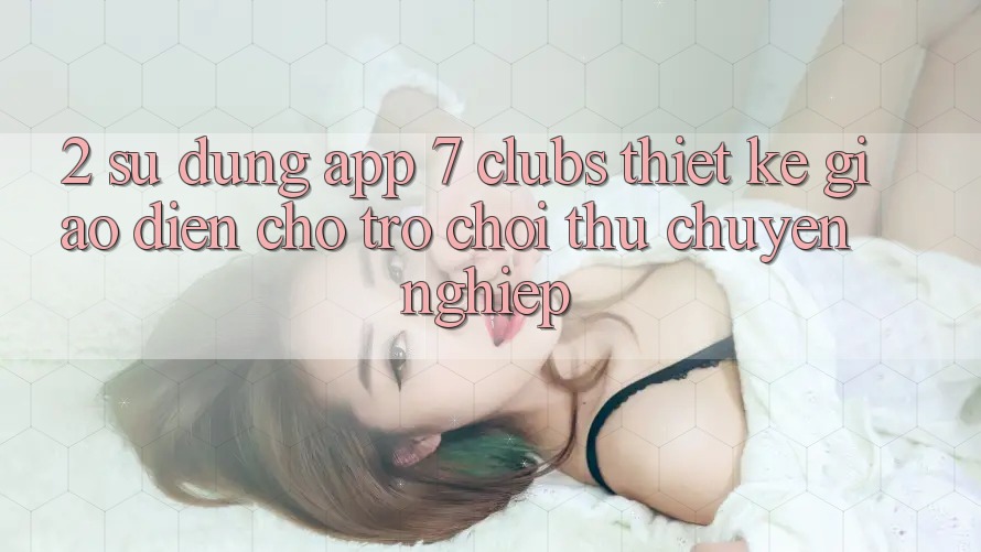 2. Sử dụng App 7 clubs: Thiết kế Giao diện Cho Trò chơi Thủ Chuyên Nghiệp