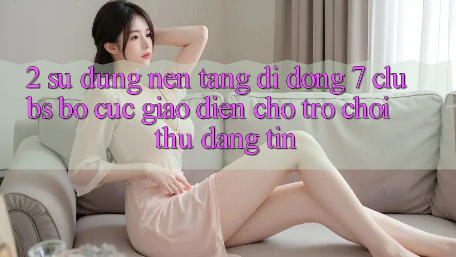2. Sử dụng Nền tảng di động 7 clubs: Bố cục Giao diện Cho Trò chơi Thủ Đáng tin