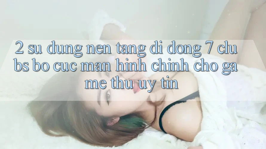 2. Sử dụng Nền tảng di động 7 clubs: Bố cục Màn hình chính Cho Game Thủ Uy tín