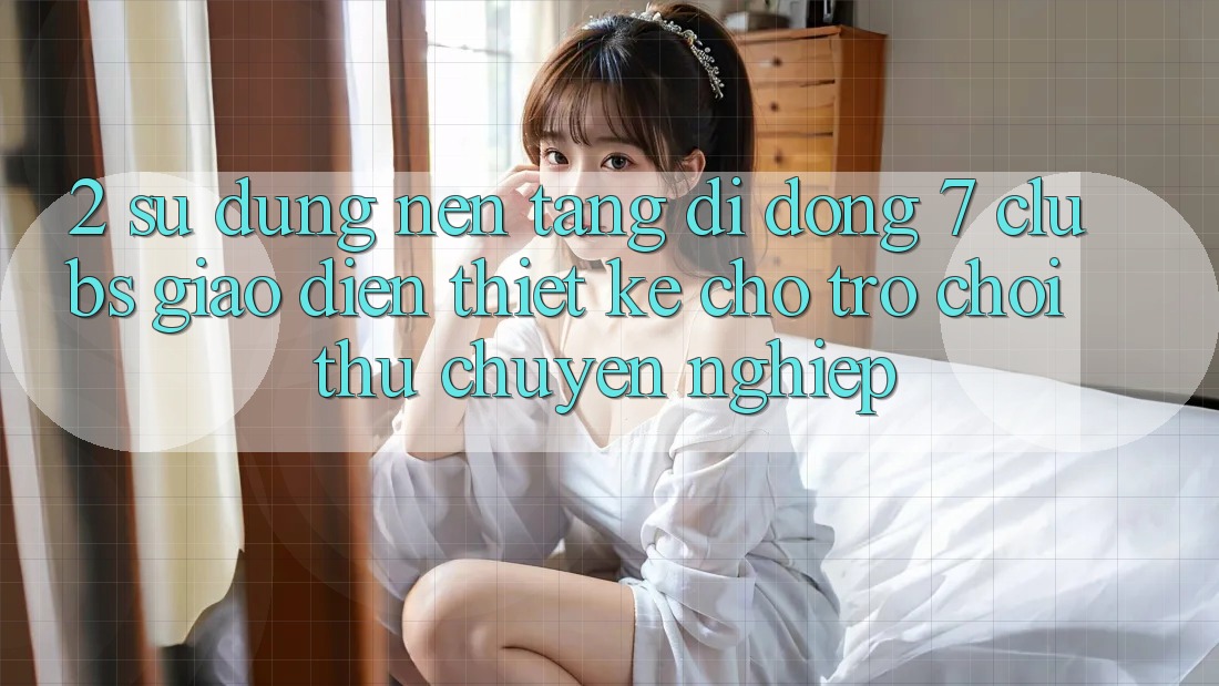 2. Sử dụng Nền tảng di động 7 clubs: Giao Diện Thiết Kế Cho Trò chơi Thủ Chuyên Nghiệp