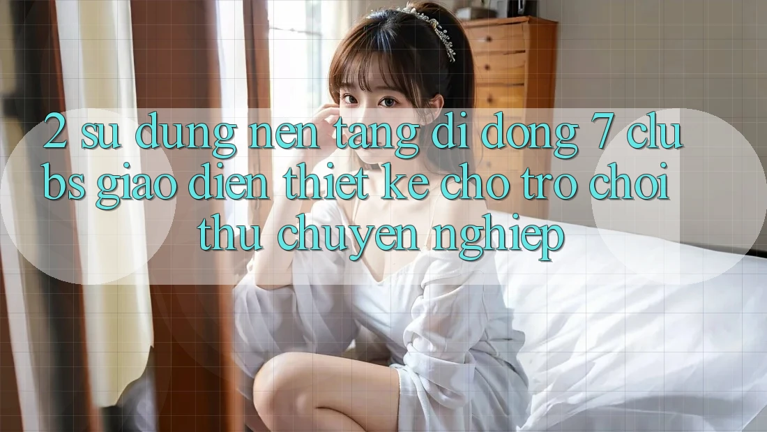 2. Sử dụng Nền tảng di động 7 clubs: Giao Diện Thiết Kế Cho Trò chơi Thủ Chuyên Nghiệp