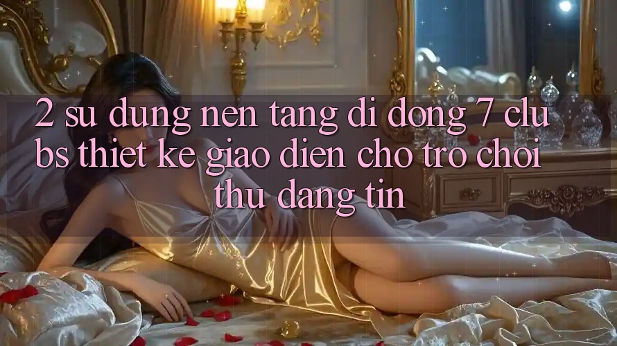 2. Sử dụng Nền tảng di động 7 clubs: Thiết kế Giao diện Cho Trò chơi Thủ Đáng tin