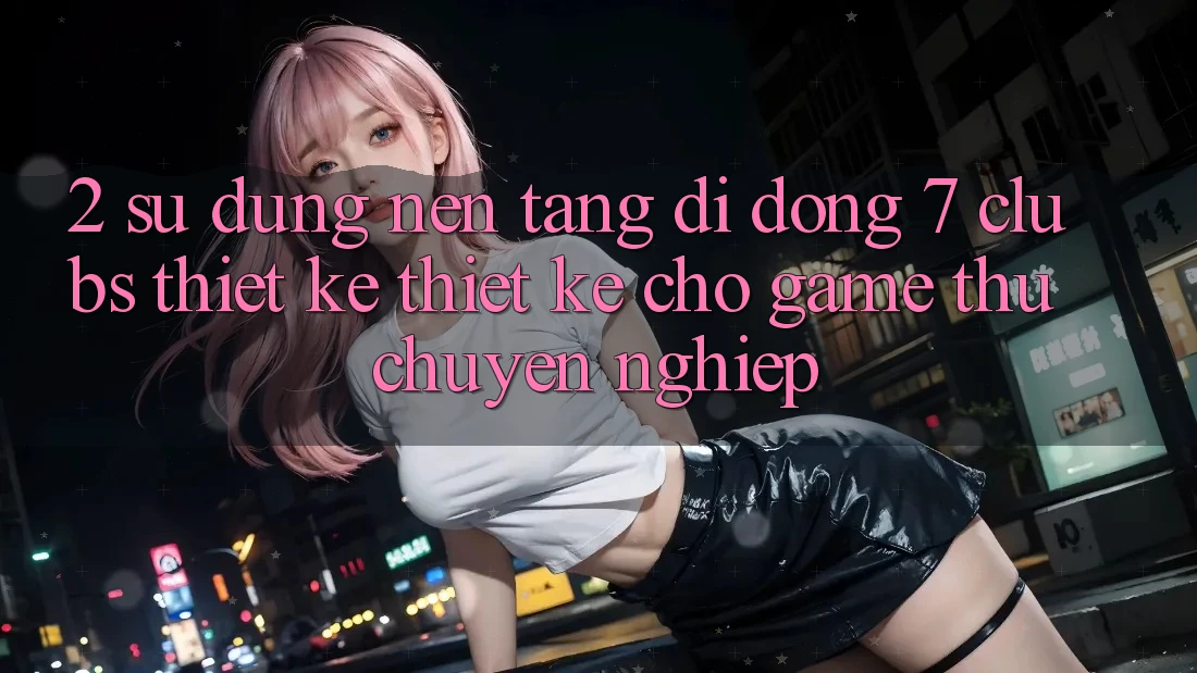 2. Sử dụng Nền tảng di động 7 clubs: Thiết kế Thiết Kế Cho Game Thủ Chuyên Nghiệp