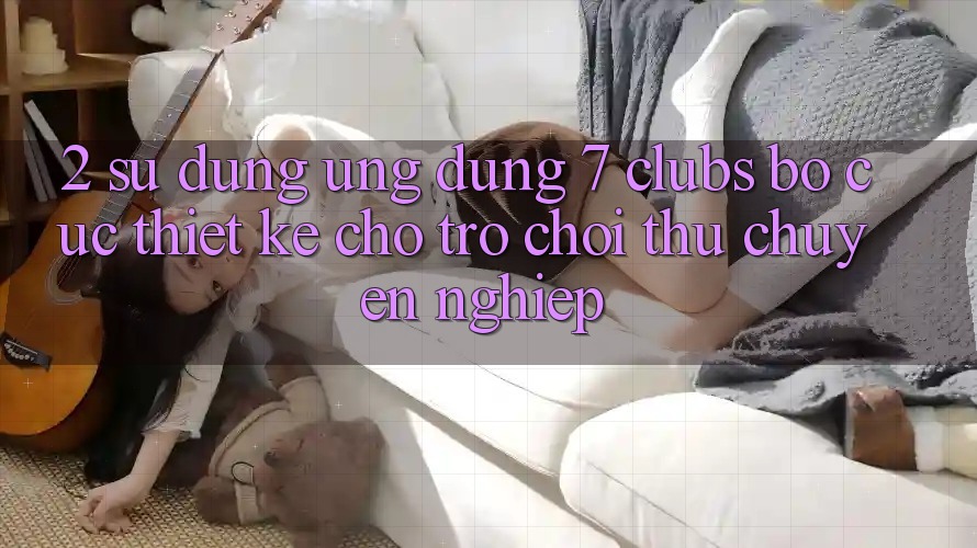 2. Sử dụng Ứng Dụng 7 clubs: Bố cục Thiết Kế Cho Trò chơi Thủ Chuyên Nghiệp