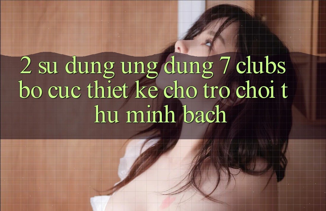 2. Sử dụng Ứng Dụng 7 clubs: Bố cục Thiết Kế Cho Trò chơi Thủ Minh bạch
