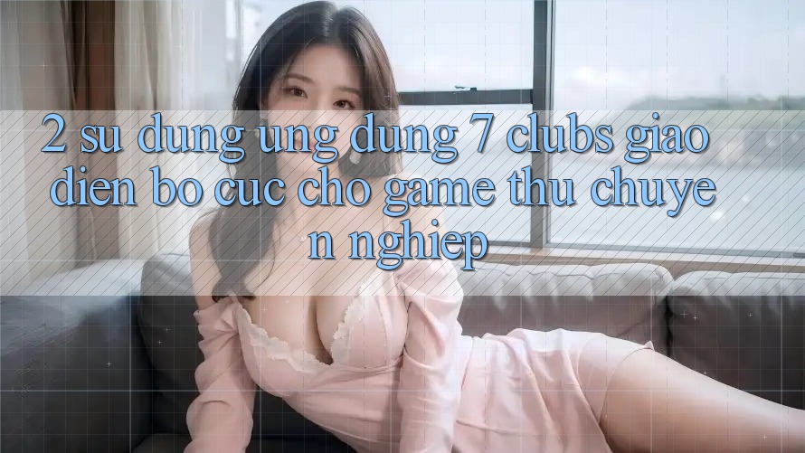 2. Sử dụng Ứng Dụng 7 clubs: Giao Diện Bố cục Cho Game Thủ Chuyên Nghiệp