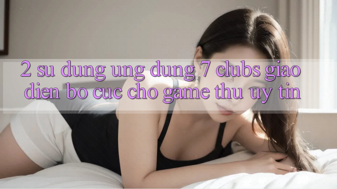 2. Sử dụng Ứng Dụng 7 clubs: Giao Diện Bố cục Cho Game Thủ Uy tín