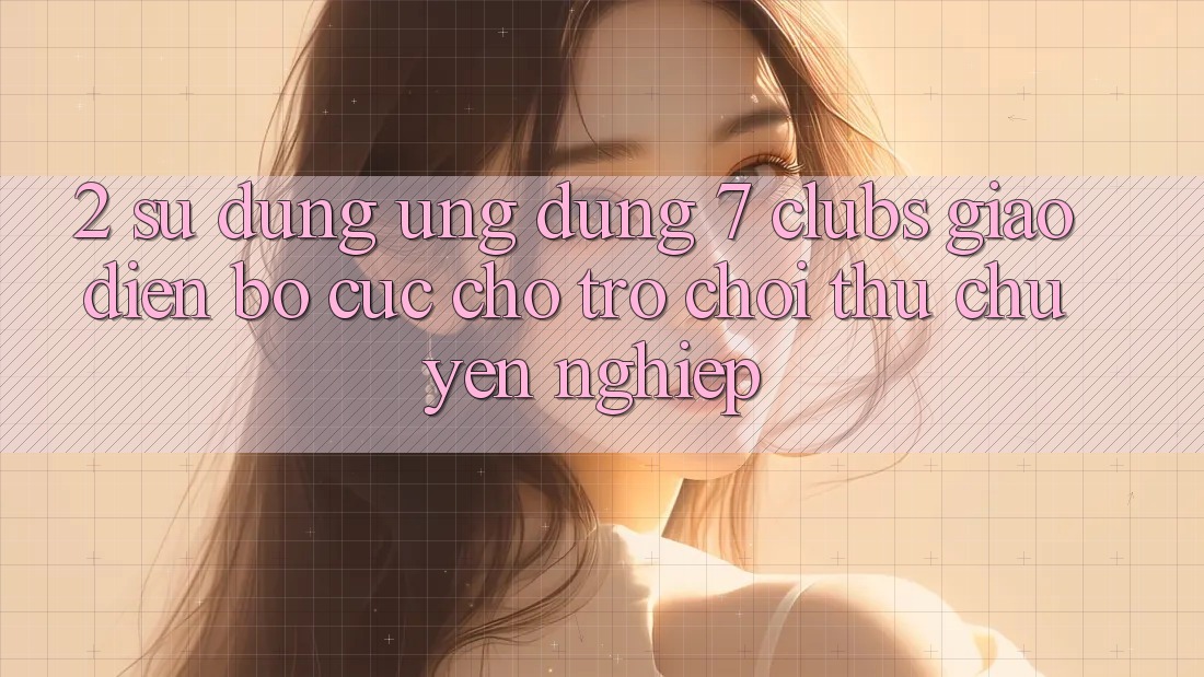2. Sử dụng Ứng Dụng 7 clubs: Giao Diện Bố cục Cho Trò chơi Thủ Chuyên Nghiệp