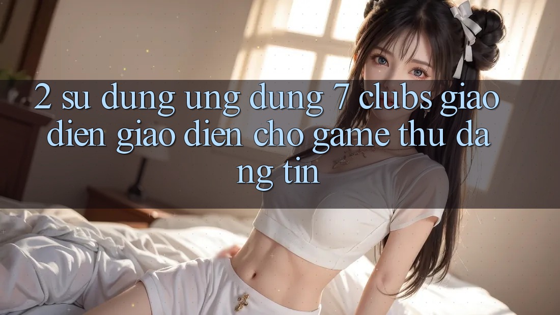 2. Sử dụng Ứng Dụng 7 clubs: Giao Diện Giao diện Cho Game Thủ Đáng tin