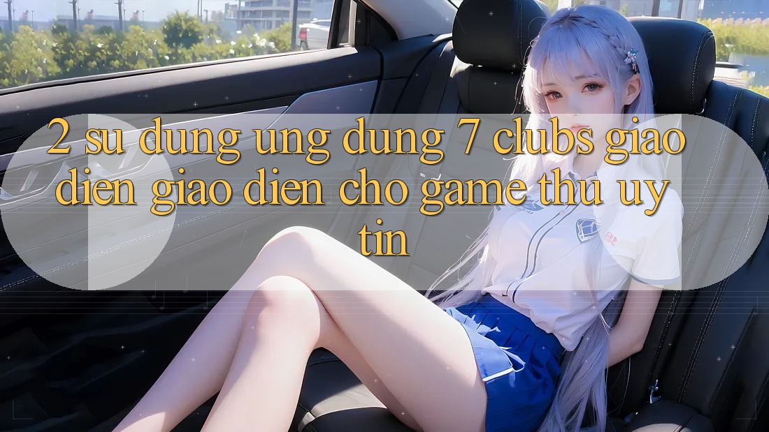 2. Sử dụng Ứng Dụng 7 clubs: Giao diện Giao diện Cho Game Thủ Uy tín