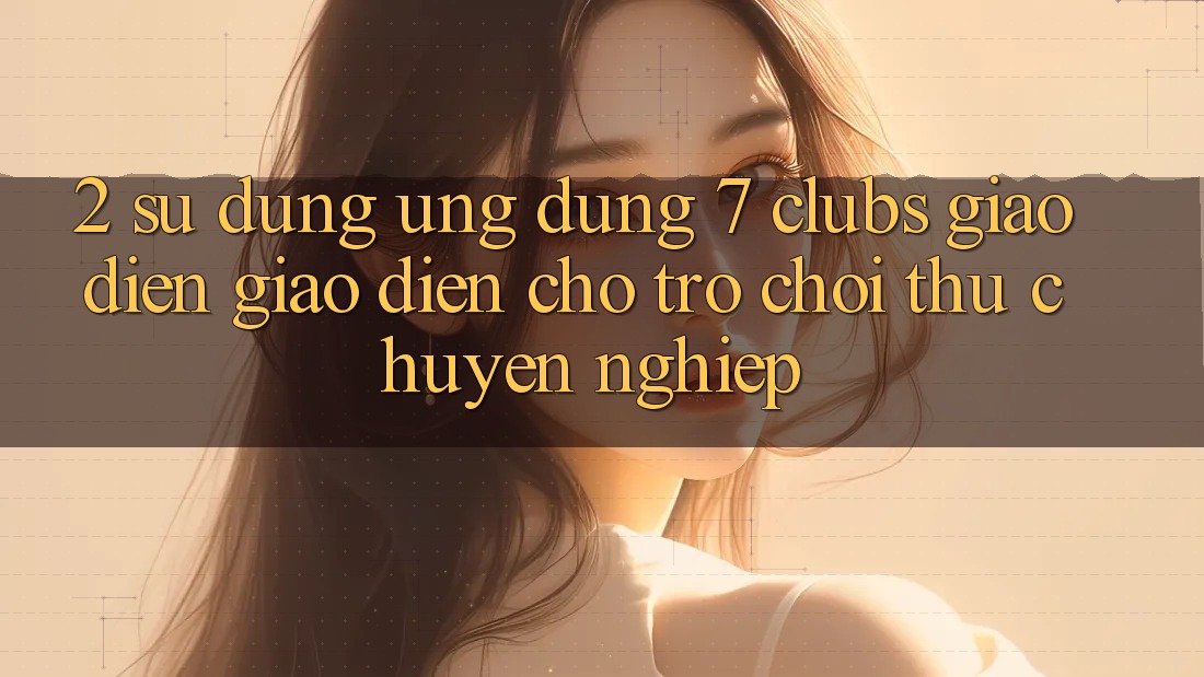 2. Sử dụng Ứng Dụng 7 clubs: Giao Diện Giao diện Cho Trò chơi Thủ Chuyên Nghiệp